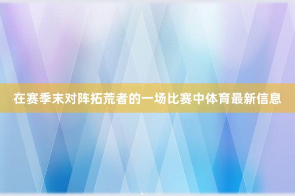 在赛季末对阵拓荒者的一场比赛中体育最新信息