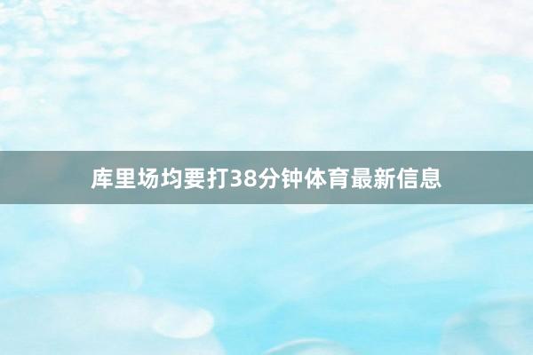 库里场均要打38分钟体育最新信息