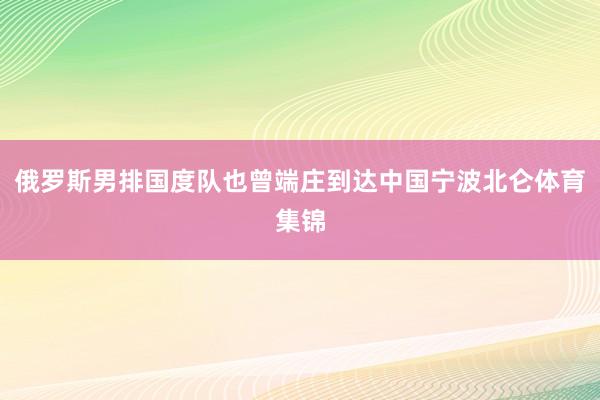 俄罗斯男排国度队也曾端庄到达中国宁波北仑体育集锦
