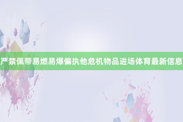 严禁佩带易燃易爆偏执他危机物品进场体育最新信息