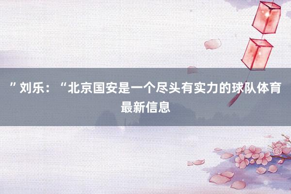 ”刘乐：“北京国安是一个尽头有实力的球队体育最新信息