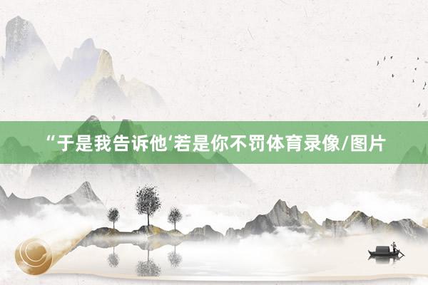 “于是我告诉他‘若是你不罚体育录像/图片