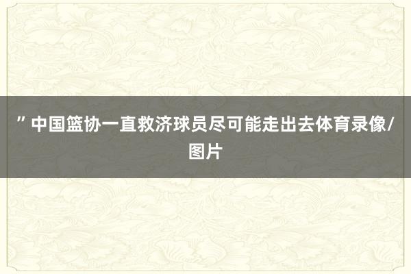 ”中国篮协一直救济球员尽可能走出去体育录像/图片