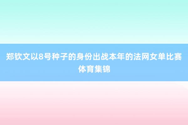 郑钦文以8号种子的身份出战本年的法网女单比赛体育集锦