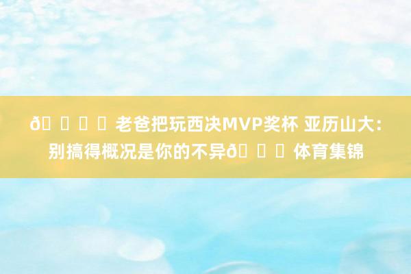 🏆️老爸把玩西决MVP奖杯 亚历山大：别搞得概况是你的不异😂体育集锦