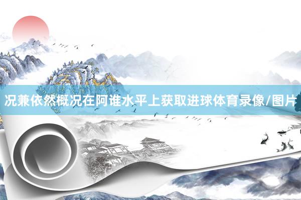况兼依然概况在阿谁水平上获取进球体育录像/图片