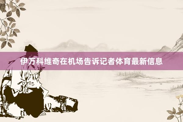 伊万科维奇在机场告诉记者体育最新信息
