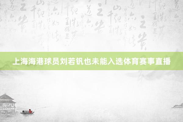 上海海港球员刘若钒也未能入选体育赛事直播