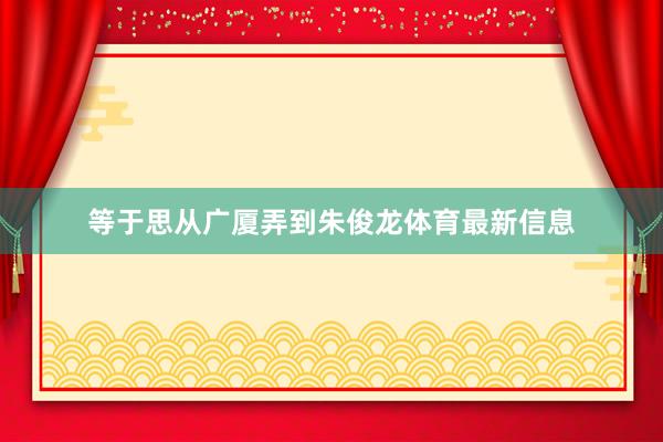等于思从广厦弄到朱俊龙体育最新信息