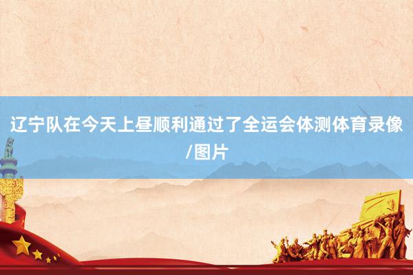 辽宁队在今天上昼顺利通过了全运会体测体育录像/图片