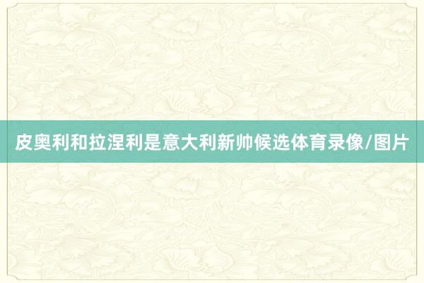 皮奥利和拉涅利是意大利新帅候选体育录像/图片