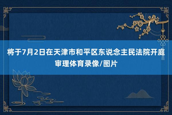 将于7月2日在天津市和平区东说念主民法院开庭审理体育录像/图片