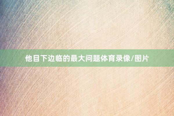 他目下边临的最大问题体育录像/图片
