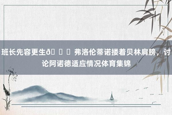 班长先容更生😁弗洛伦蒂诺搂着贝林肩膀，讨论阿诺德适应情况体育集锦