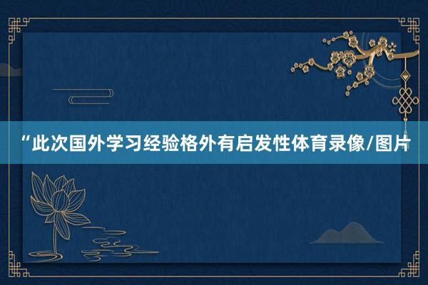 “此次国外学习经验格外有启发性体育录像/图片