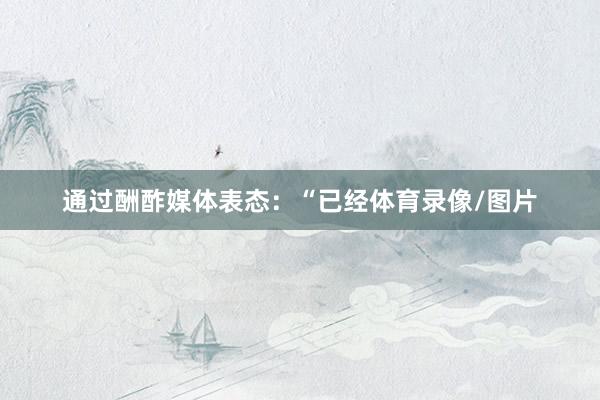 通过酬酢媒体表态：“已经体育录像/图片