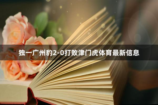 独一广州豹2-0打败津门虎体育最新信息