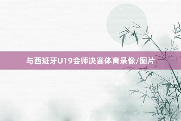 与西班牙U19会师决赛体育录像/图片