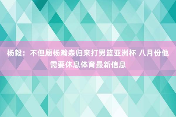 杨毅：不但愿杨瀚森归来打男篮亚洲杯 八月份他需要休息体育最新信息