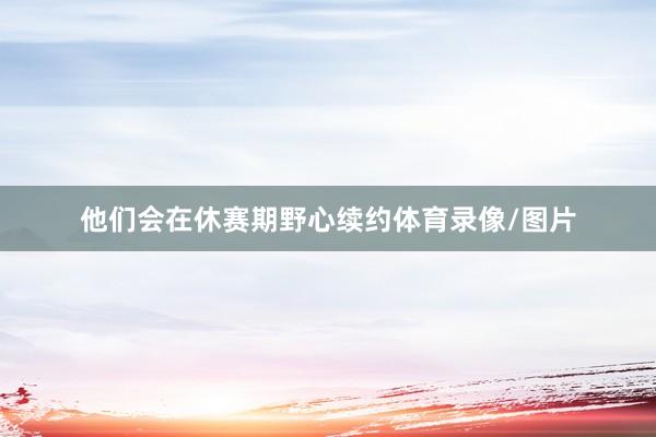 他们会在休赛期野心续约体育录像/图片