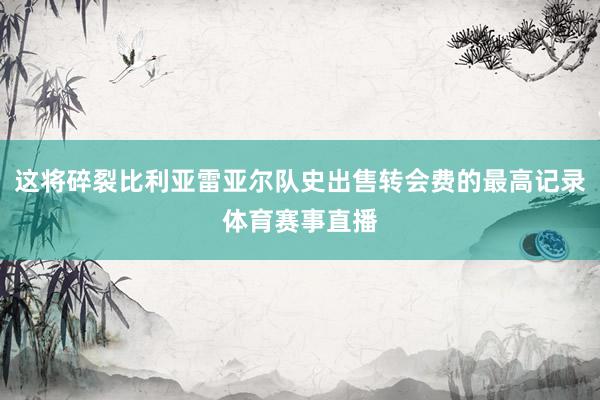 这将碎裂比利亚雷亚尔队史出售转会费的最高记录体育赛事直播