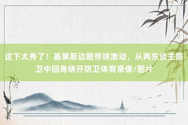 这下太秀了！基莱斯边路带球激动，从两东谈主防卫中回身绕开防卫体育录像/图片