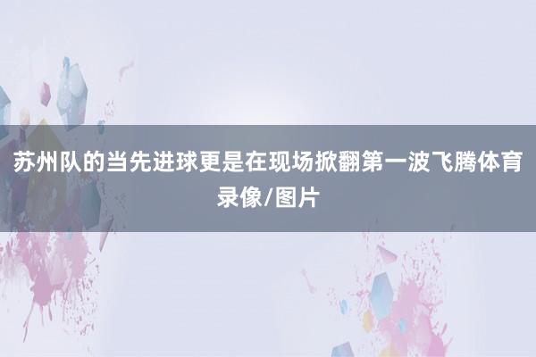 苏州队的当先进球更是在现场掀翻第一波飞腾体育录像/图片