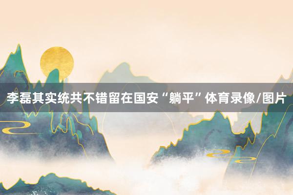 李磊其实统共不错留在国安“躺平”体育录像/图片