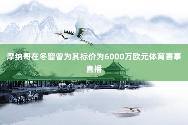 摩纳哥在冬窗曾为其标价为6000万欧元体育赛事直播