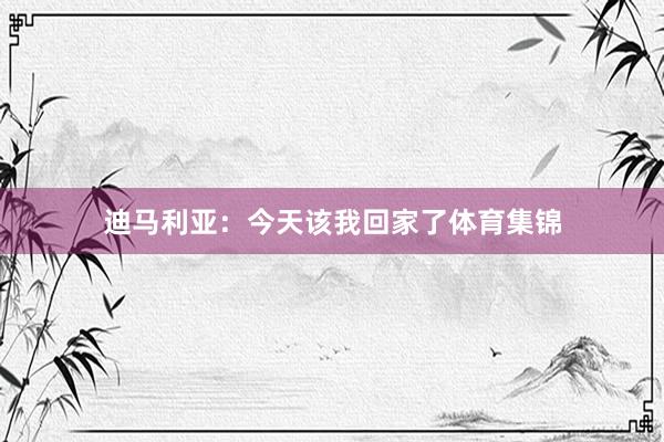 迪马利亚：今天该我回家了体育集锦
