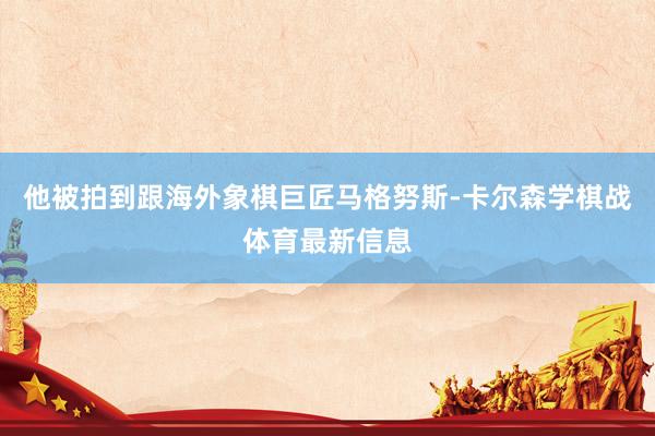 他被拍到跟海外象棋巨匠马格努斯-卡尔森学棋战体育最新信息