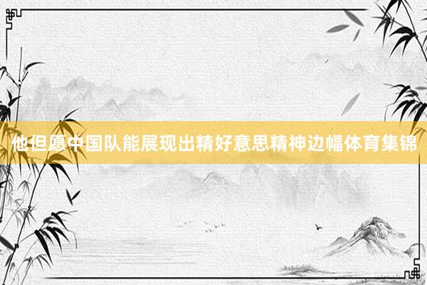 他但愿中国队能展现出精好意思精神边幅体育集锦