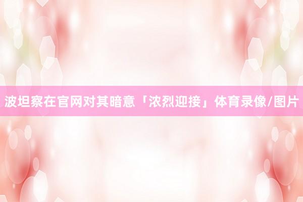 波坦察在官网对其暗意「浓烈迎接」体育录像/图片
