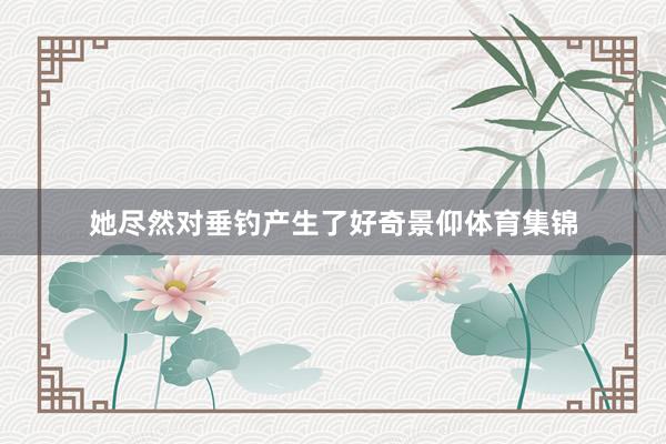 她尽然对垂钓产生了好奇景仰体育集锦