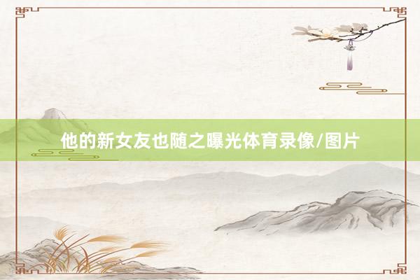 他的新女友也随之曝光体育录像/图片
