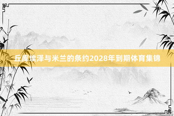丘库埃泽与米兰的条约2028年到期体育集锦