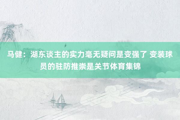 马健：湖东谈主的实力毫无疑问是变强了 变装球员的驻防推崇是关节体育集锦