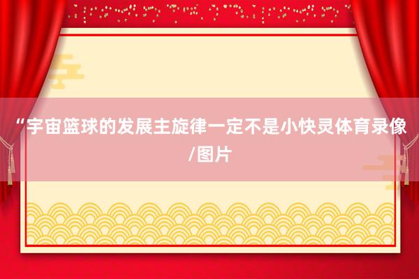 “宇宙篮球的发展主旋律一定不是小快灵体育录像/图片