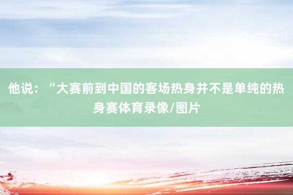 他说：“大赛前到中国的客场热身并不是单纯的热身赛体育录像/图片