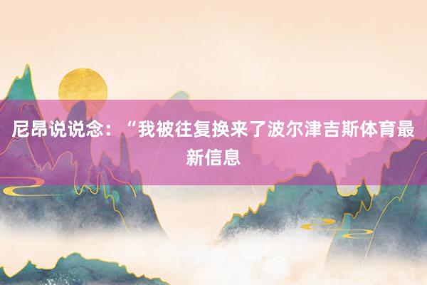 尼昂说说念：“我被往复换来了波尔津吉斯体育最新信息