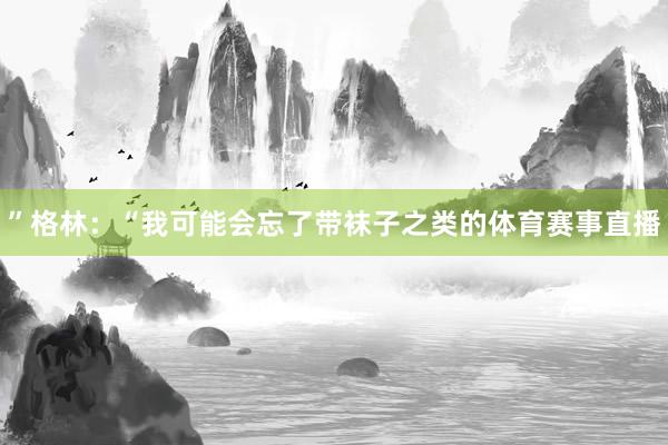 ”格林：“我可能会忘了带袜子之类的体育赛事直播