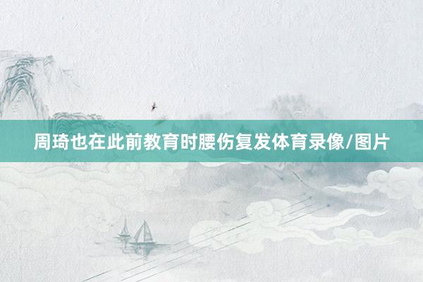 周琦也在此前教育时腰伤复发体育录像/图片