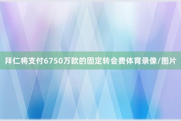 拜仁将支付6750万欧的固定转会费体育录像/图片