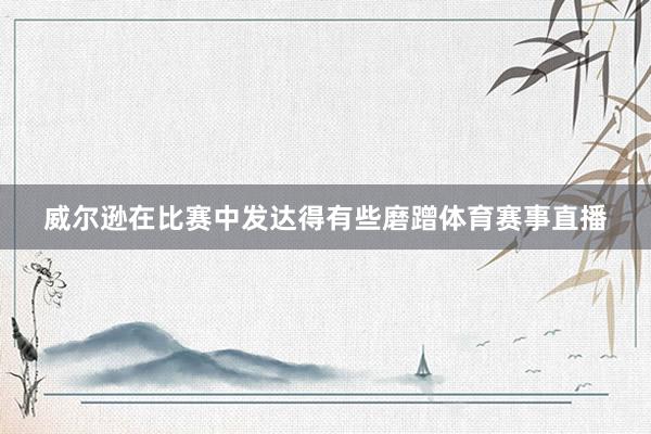 威尔逊在比赛中发达得有些磨蹭体育赛事直播