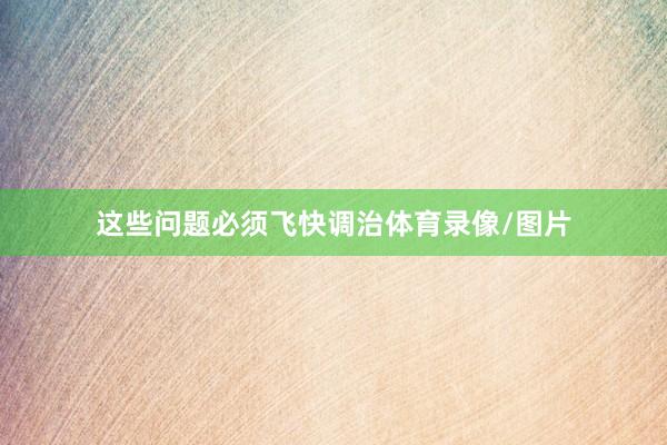 这些问题必须飞快调治体育录像/图片