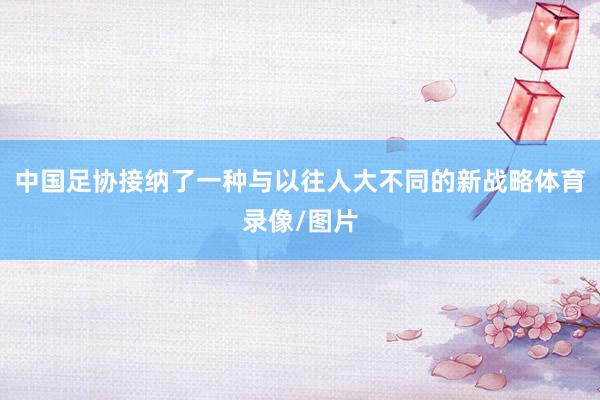 中国足协接纳了一种与以往人大不同的新战略体育录像/图片