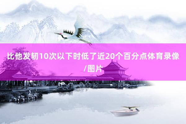 比他发轫10次以下时低了近20个百分点体育录像/图片