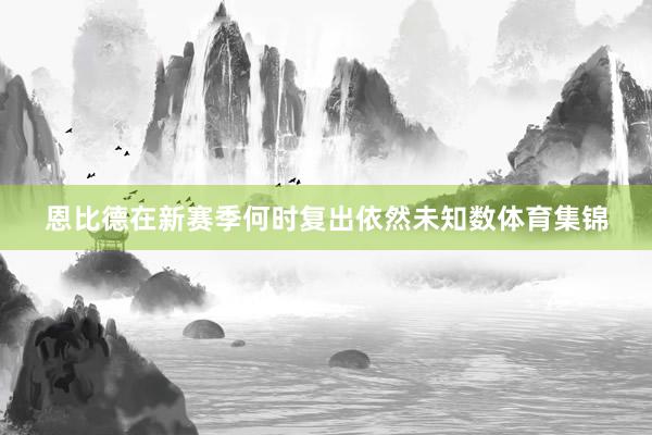 恩比德在新赛季何时复出依然未知数体育集锦