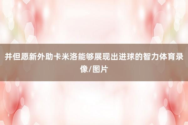 并但愿新外助卡米洛能够展现出进球的智力体育录像/图片