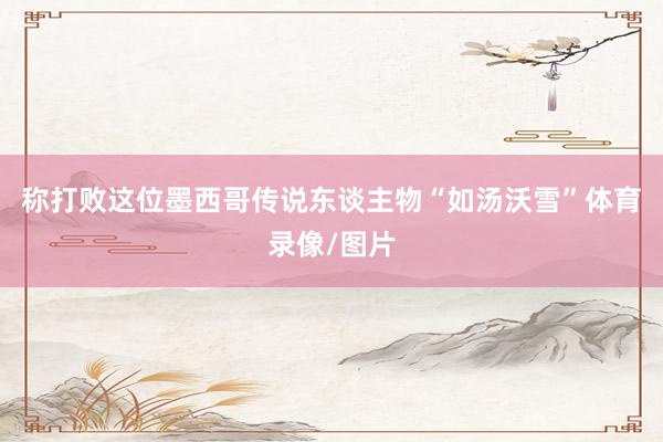 称打败这位墨西哥传说东谈主物“如汤沃雪”体育录像/图片